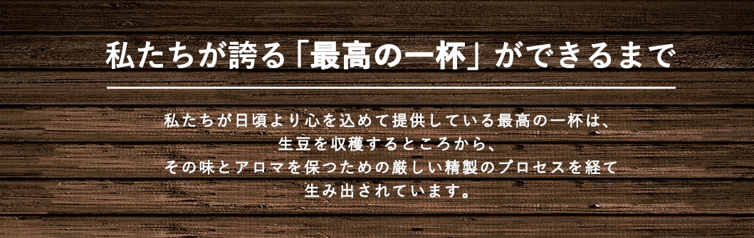 私たちが誇る「最高の一杯」ができるまで。私たちが日頃より心を込めて提供している最高の一杯は、生豆を収穫するところから、その味とアロマを保つための厳しい精製のプロセスを経て生み出されています。